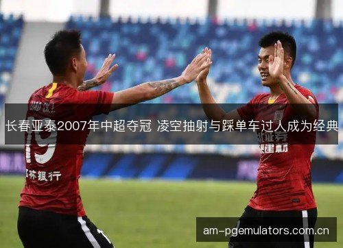 长春亚泰2007年中超夺冠 凌空抽射与踩单车过人成为经典