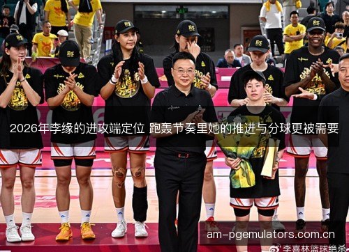 2026年李缘的进攻端定位 跑轰节奏里她的推进与分球更被需要